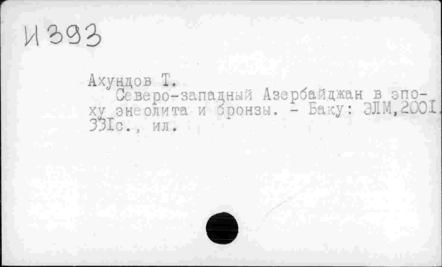 ﻿Ахундов T.
Северо-западный Азербайджан в, эпр-XV эн олита и бронзы. - Баку: ЭЛМ,2С01 З^Хс., ил.